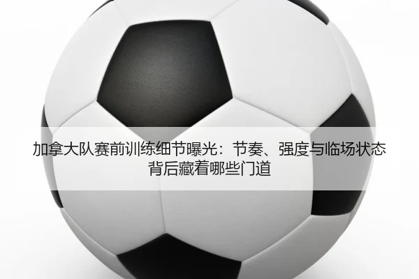 加拿大队赛前训练细节曝光：节奏、强度与临场状态背后藏着哪些门道
